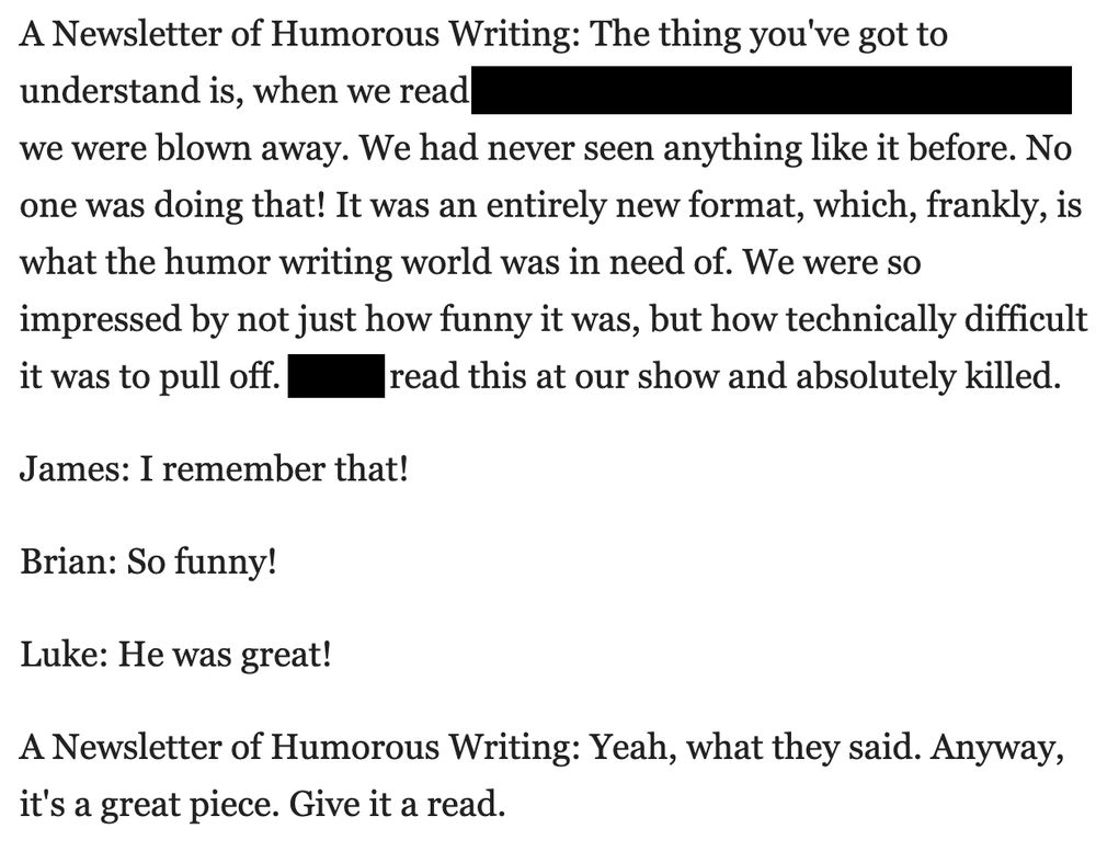 Screenshot of text:

A Newsletter of Humorous Writing: The thing you've got to understand is, when we read [REDACTED], we were blown away. We had never seen anything like it before. No one was doing that! It was an entirely new format, which, frankly, is what the humor writing world was in need of. We were so impressed by not just how funny it was, but how technically difficult it was to pull off. [REDACTED] read this at our show and absolutely killed.

James: I remember that!

Brian: So funny!

Luke: He was great!

A Newsletter of Humorous Writing: Yeah, what they said. Anyway, it's a great piece. Give it a read.