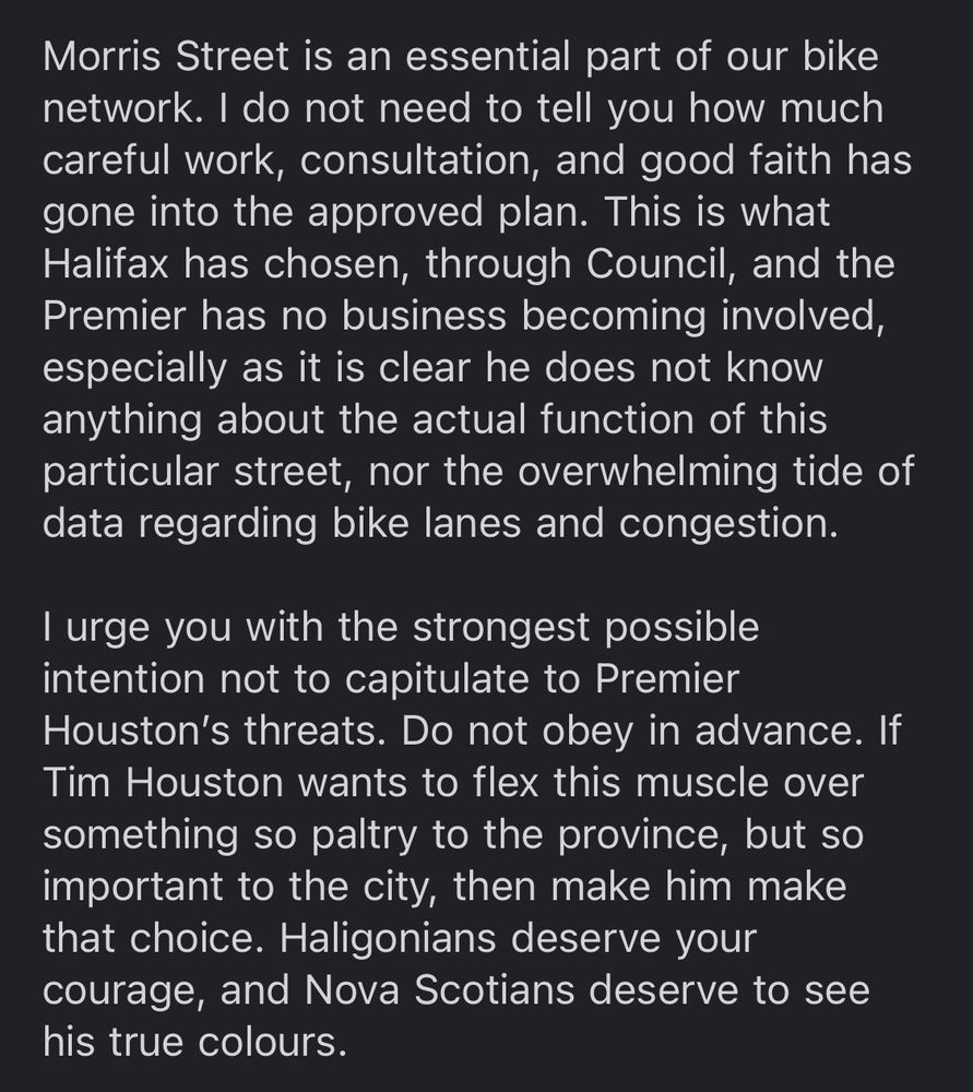 Morris Street is an essential part of our bike network. I do not need to tell you how much careful work, consultation, and good faith has gone into the approved plan. This is what Halifax has chosen, through Council, and the Premier has no business becoming involved, especially as it is clear he does not know anything about the actual function of this particular street, nor the overwhelming tide of data regarding bike lanes and congestion.

I urge you with the strongest possible intention not to capitulate to Premier Houston’s threats. Do not obey in advance. If Tim Houston wants to flex this muscle over something so paltry to the province, but so important to the city, then make him make that choice. Haligonians deserve your courage, and Nova Scotians deserve to see his true colours.
