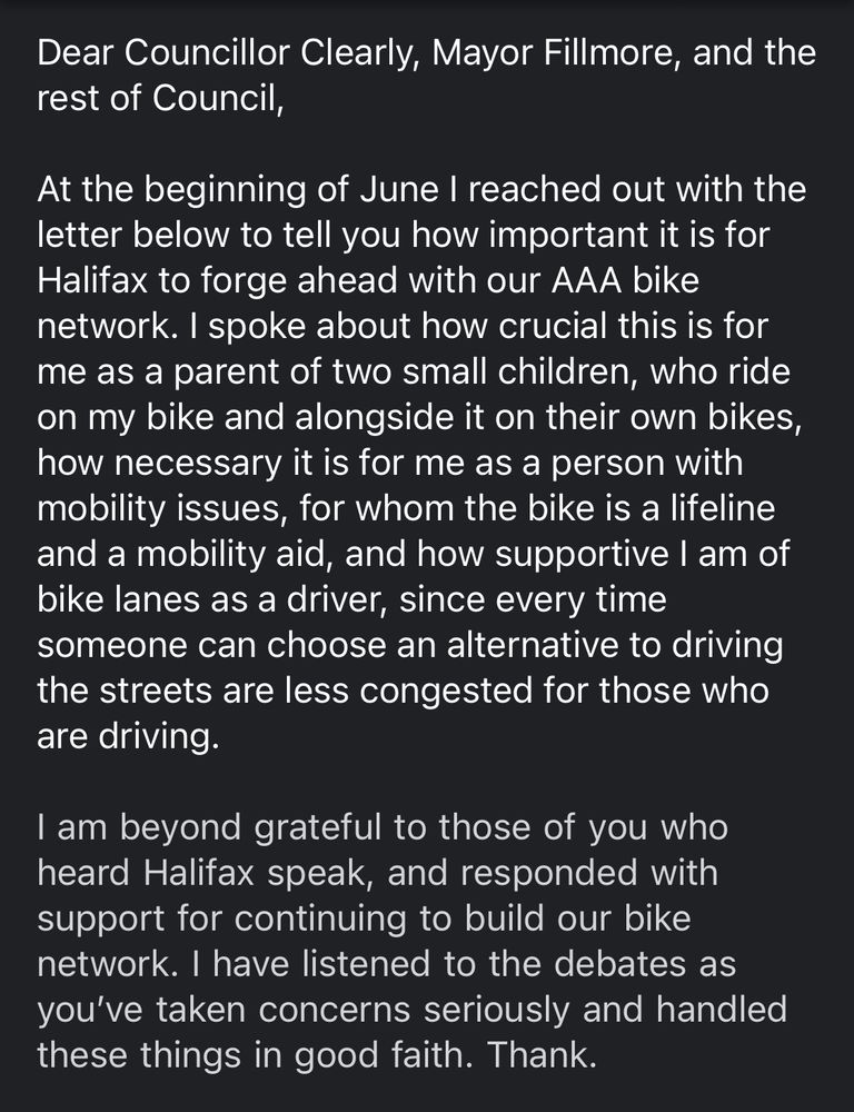 Dear Councillor Clearly, Mayor Fillmore, and the rest of Council,

At the beginning of June I reached out with the letter below to tell you how important it is for Halifax to forge ahead with our AAA bike network. I spoke about how crucial this is for me as a parent of two small children, who ride on my bike and alongside it on their own bikes, how necessary it is for me as a person with mobility issues, for whom the bike is a lifeline and a mobility aid, and how supportive I am of bike lanes as a driver, since every time someone can choose an alternative to driving the streets are less congested for those who are driving.

I am beyond grateful to those of you who heard Halifax speak, and responded with support for continuing to build our bike network. I have listened to the debates as you’ve taken concerns seriously and handled these things in good faith. Thank [you].