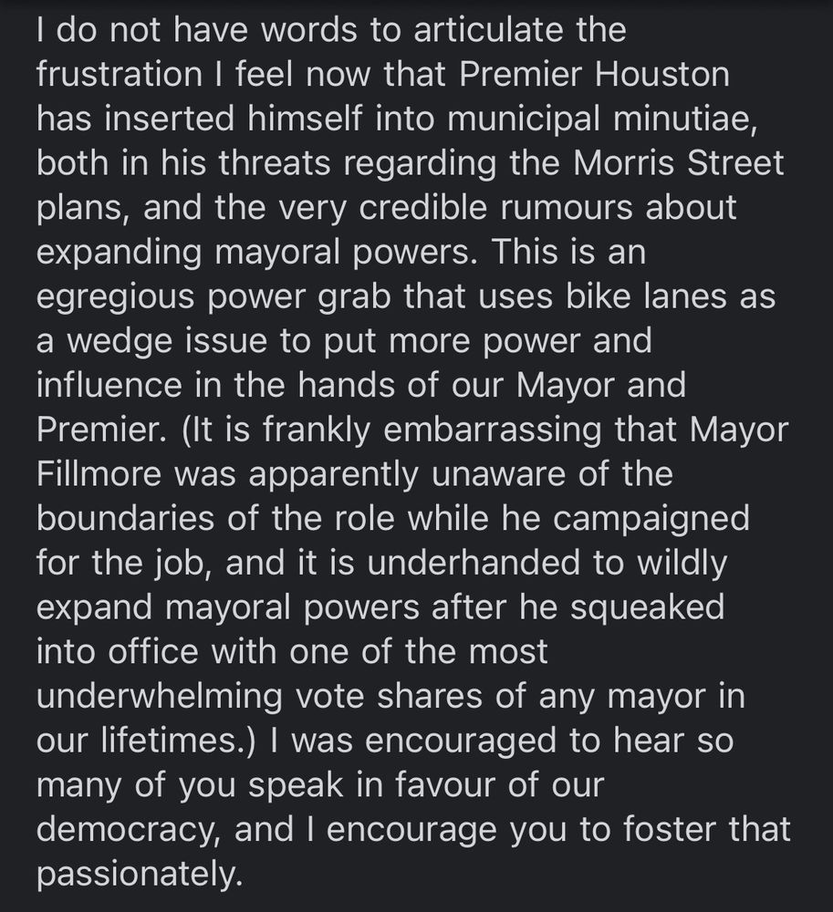 I do not have words to articulate the frustration I feel now that Premier Houston has inserted himself into municipal minutiae, both in his threats regarding the Morris Street plans, and the very credible rumours about expanding mayoral powers. This is an egregious power grab that uses bike lanes as a wedge issue to put more power and influence in the hands of our Mayor and Premier. (It is frankly embarrassing that Mayor Fillmore was apparently unaware of the boundaries of the role while he campaigned for the job, and it is underhanded to wildly expand mayoral powers after he squeaked into office with one of the most underwhelming vote shares of any mayor in our lifetimes.) I was encouraged to hear so many of you speak in favour of our democracy, and I encourage you to foster that passionately. 