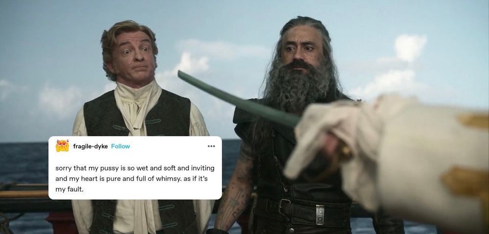 tumblr postfrom fragile-dyke that says "sorry that my pussy is so wet and soft and inviting and my heart is pure and full of whimsy. as if it's my fault." superimposed on a still from ofmd s1ep9 where stede is being held at swordpoint, making a rather bitchy face. ed stands next to him looking at the sword apprehensively like a sane person 