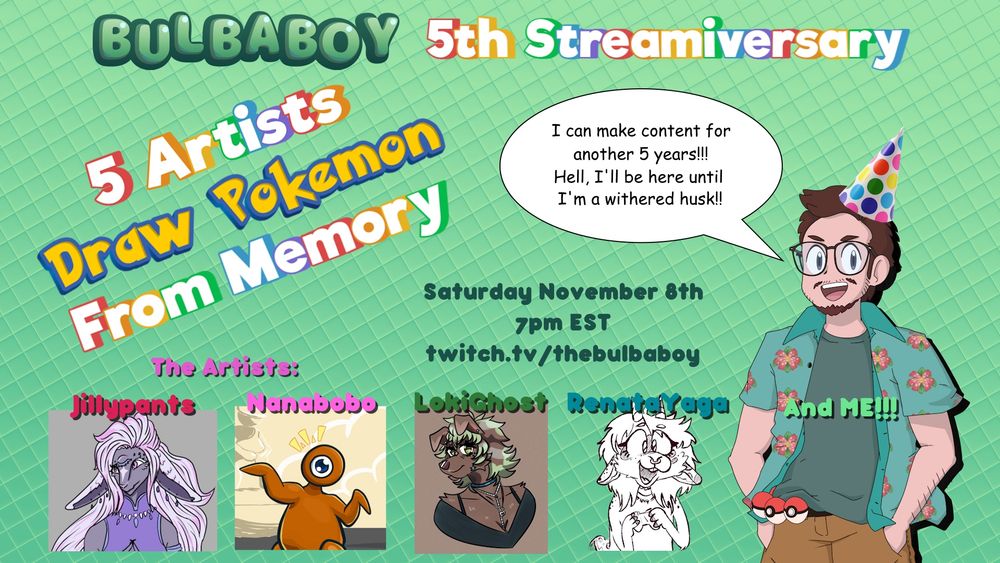 The text "Bulbaboy 5th streamiversary, 5 Artists Draw Pokemon From Memory. The Artists: Jillypants, Nanabobo, Lokighost, RenataYaga, and Me!!! Saturday November 8th 7pm EST twitch.tv/thebulbaboy"
A chat bubble comes from my pngtuber that says "I can make contentfor another 5 years!!! Hell, I'll be here until I'm a withered husk!!"