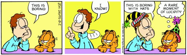 three panel Garfield comic strip. Panel 1. Jon, looking exhausted is talking to Garfield, "This is boring." Panel 2. Jon turns around with smile as an idea forms. He says, "I Know!" Panel 3. Jon and Garfield are now wearing party hats but still look exhausted. Jon states, "This is boring with hats," while Garfield responds in his thought bubble, "A rarte moment of lucidity."