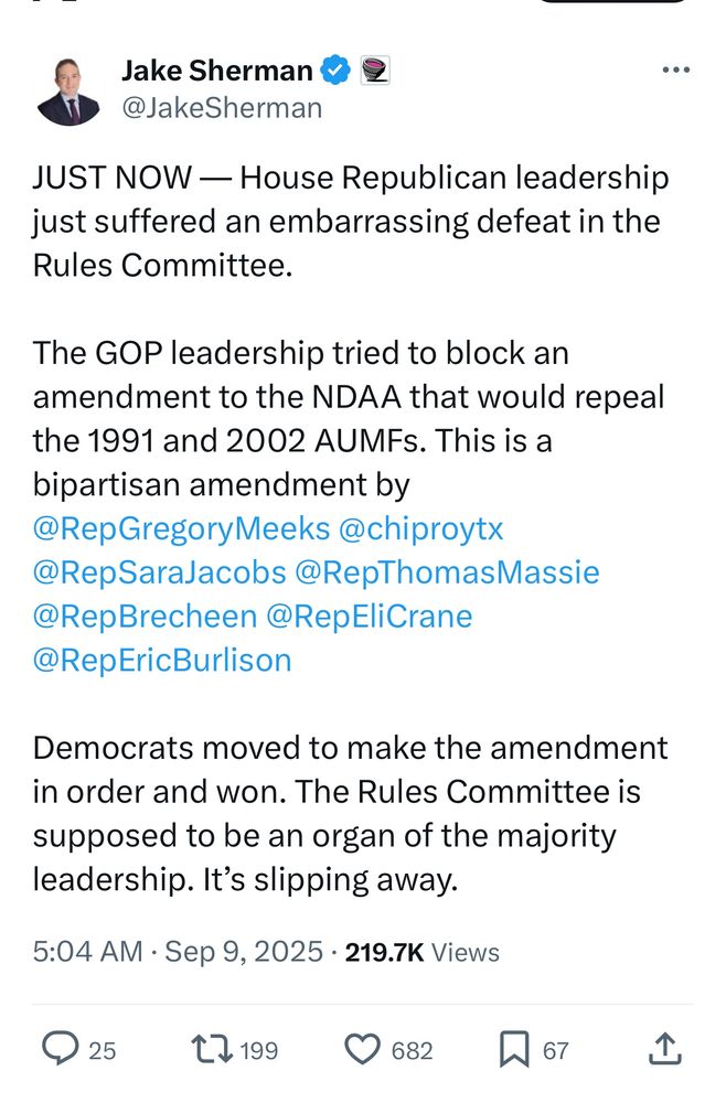 Jake Sherman
@JakeSherman

JUST NOW — House Republican leadership just suffered an embarrassing defeat in the Rules Committee.

The GOP leadership tried to block an amendment to the NDAA that would repeal the 1991 and 2002 AUMFs. This is a bipartisan amendment by @RepGregoryMeeks @chiproytx
@RepSaraJacobs @RepThomasMassie
@RepBrecheen @RepEliCrane
@RepEricBurlison

Democrats moved to make the amendment in order and won. The Rules Committee is supposed to be an organ of the majority leadership. It's slipping away.

5:04 AM • Sep 9, 2025
