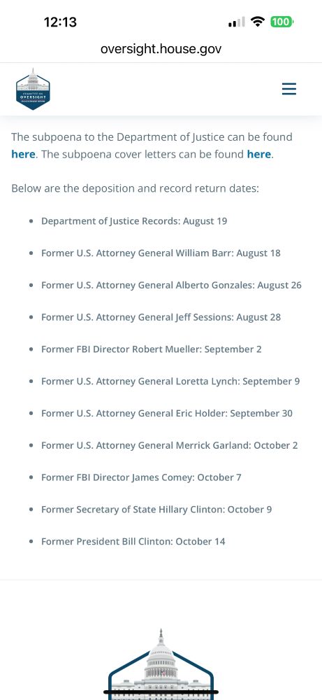 OVERSIGHT
The subpoena to the Department of Justice can be found here. The subpoena cover letters can be found here.
Below are the deposition and record return dates:
• Department of Justice Records: August 19
• Former U.S. Attorney General William Barr: August 18
• Former U.S. Attorney General Alberto Gonzales: August 26
• Former U.S. Attorney General Jeff Sessions: August 28
• Former FBI Director Robert Mueller: September 2
• Former U.S. Attorney General Loretta Lynch: September 9
• Former U.S. Attorney General Eric Holder: September 30
• Former U.S. Attorney General Merrick Garland: October 2
• Former FBI Director James Comey: October 7
• Former Secretary of State Hillary Clinton: October 9
• Former President Bill Clinton: October 14