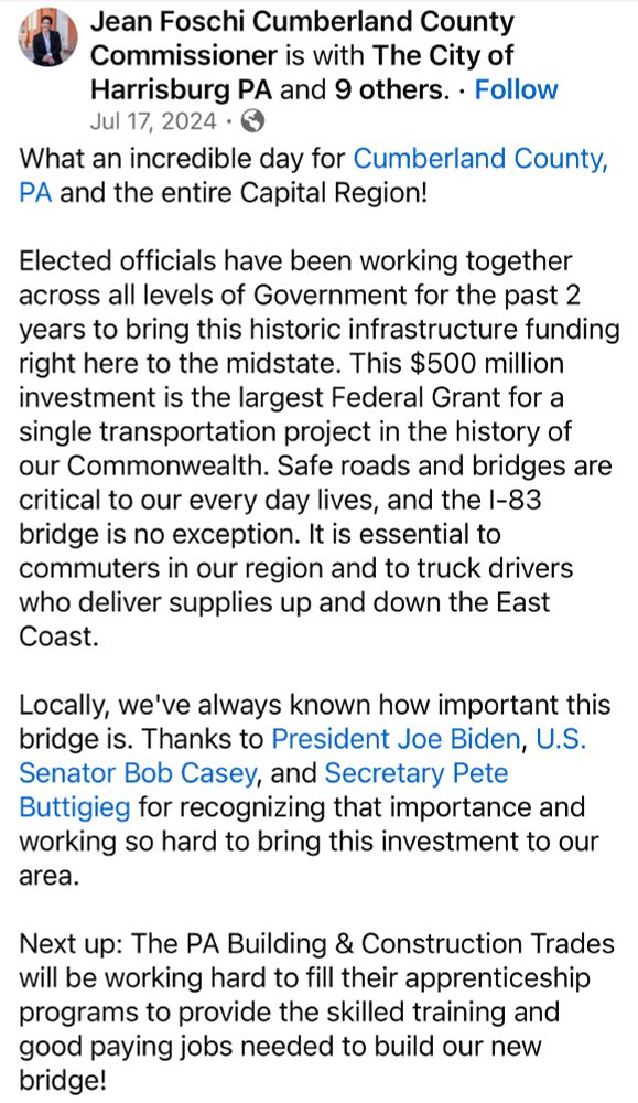 Jean Foschi Cumberland County
Commissioner is with The City of Harrisburg PA and 9 others. • Follow Jul 17, 2024 • @
What an incredible day for Cumberland County, PA and the entire Capital Region!
Elected officials have been working together across all levels of Government for the past 2 years to bring this historic infrastructure funding right here to the midstate. This $500 million investment is the largest Federal Grant for a single transportation project in the history of our Commonwealth. Safe roads and bridges are critical to our every day lives, and the I-83 bridge is no exception. It is essential to commuters in our region and to truck drivers who deliver supplies up and down the East Coast.
Locally, we've always known how important this bridge is. Thanks to President Joe Biden, U.S.
Senator Bob Casey, and Secretary Pete Buttigieg for recognizing that importance and working so hard to bring this investment to our area.
Next up: The PA Building & Construction Trades will be working hard to fill their apprenticeship programs to provide the skilled training and good paying jobs needed to build our new bridge!