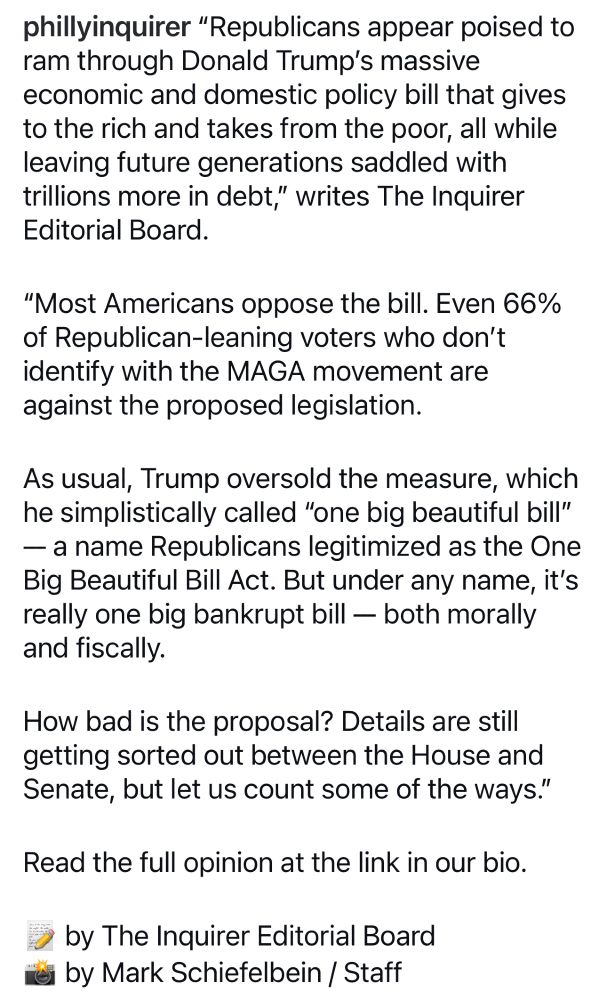 phillyinquirer "Republicans appear poised to ram through Donald Trump's massive economic and domestic policy bill that gives to the rich and takes from the poor, all while leaving future generations saddled with trillions more in debt," writes The Inquirer Editorial Board.
"Most Americans oppose the bill. Even 66% of Republican-leaning voters who don't identify with the MAGA movement are against the proposed legislation.
As usual, Trump oversold the measure, which he simplistically called "one big beautiful bill"
— a name Republicans legitimized as the One Big Beautiful Bill Act. But under any name, it's really one big bankrupt bill - both morally and fiscally.
How bad is the proposal? Details are still getting sorted out between the House and Senate, but let us count some of the ways."
Read the full opinion at the link in our bio.
by The Inquirer Editorial Board i by Mark Schiefelbein / Staff