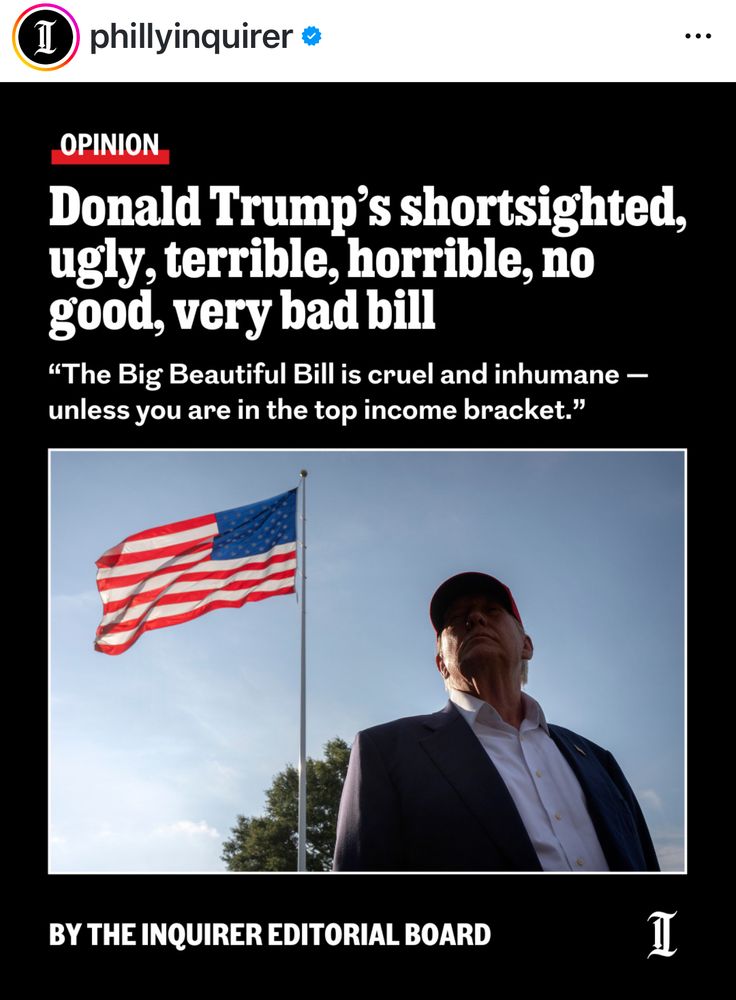 phillyinquirero
...
OPINION
Donald Trump's shortsighted, ugly, terrible, horrible, no good, very bad bill
"The Big Beautiful Bill is cruel and inhumane - unless you are in the top income bracket."
BY THE INQUIRER EDITORIAL BOARD