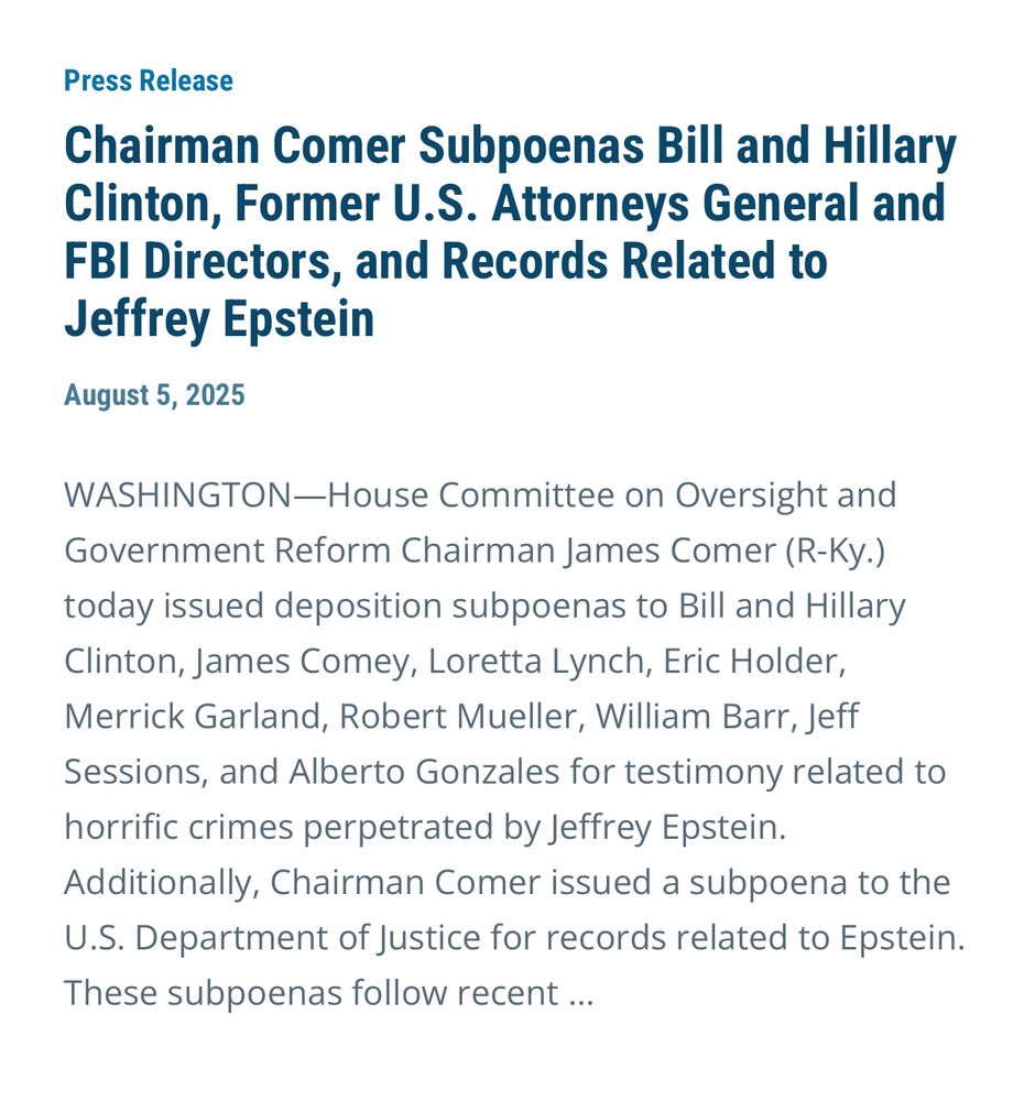 Press Release
Chairman Comer Subpoenas Bill and Hillary Clinton, Former U.S. Attorneys General and FBI Directors, and Records Related to
Jeffrey Epstein
August 5, 2025
WASHINGTON-House Committee on Oversight and Government Reform Chairman James Comer (R-Ky.)
today issued deposition subpoenas to Bill and Hillary Clinton, James Comey, Loretta Lynch, Eric Holder, Merrick Garland, Robert Mueller, William Barr, Jeff Sessions, and Alberto Gonzales for testimony related to horrific crimes perpetrated by Jeffrey Epstein.
Additionally, Chairman Comer issued a subpoena to the U.S. Department of Justice for records related to Epstein.
These subpoenas follow recent ...