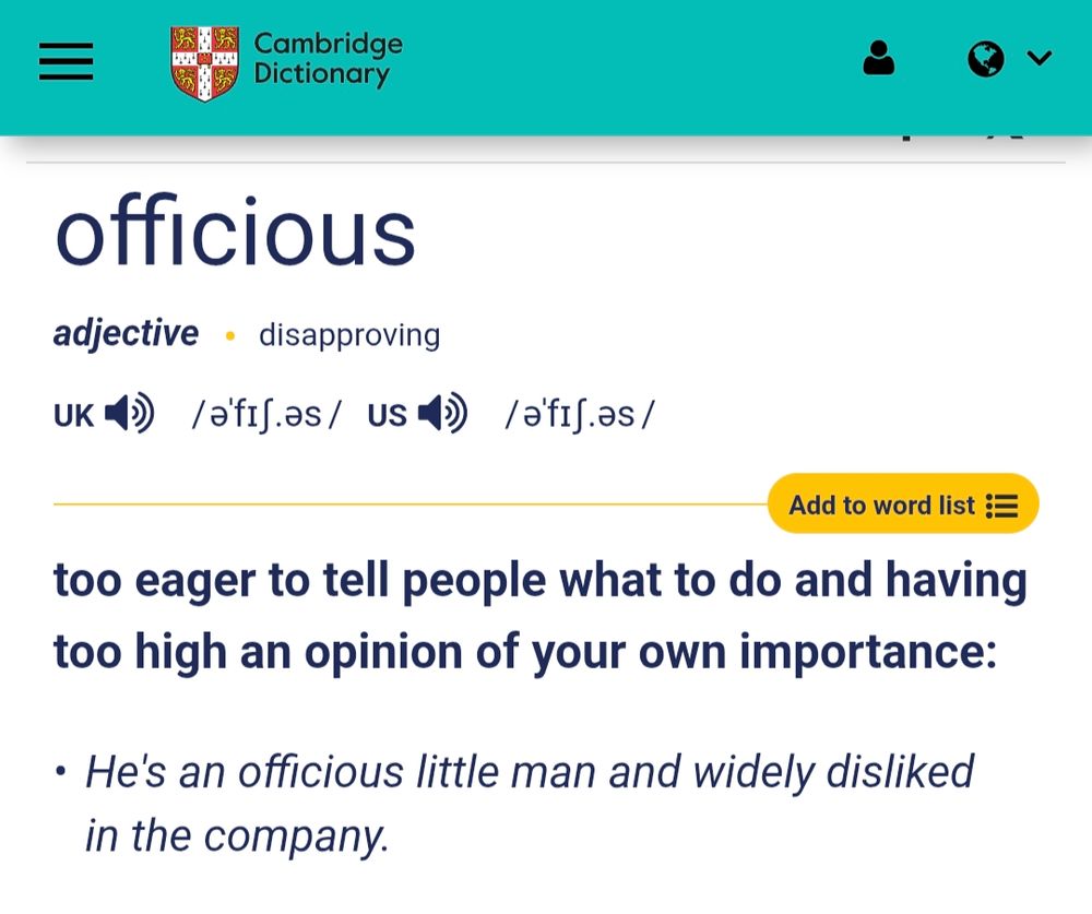 officious
adjective   disapproving
uk  /əˈfɪʃ.əs/ us  /əˈfɪʃ.əs/
too eager to tell people what to do and having too high an opinion of your own importance: He's an officious little man and widely disliked in the company.