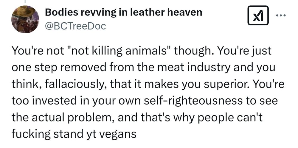 Screencap of an old tweet of mine what says "You're not "not killing animals" though. You're just
one step removed from the meat industry and you
think, fallaciously, that it makes you superior. You're
too invested in your own self-righteousness to see
the actual problem, and that's why people can't
fucking stand yt vegans"

Posted cause I've had this argument like a million goddamn times