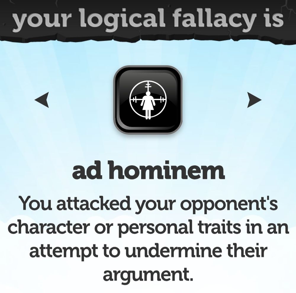 You logical fallacy is ad hominem You attacked your opponent's character or personal traits in an attempt to undermine their argument 