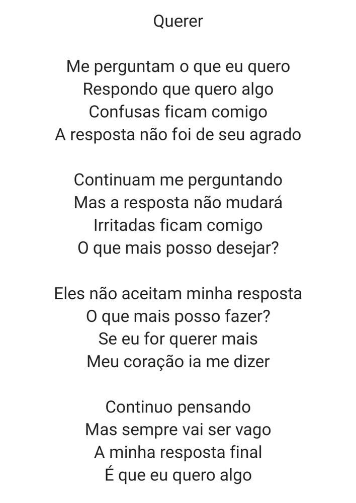 Me perguntam o que eu quero
Respondo que quero algo
Confusas ficam comigo
A resposta não foi de seu agrado

Continuam me perguntando
Mas a resposta não mudará
Irritadas ficam comigo
O que mais posso desejar?

Eles não aceitam minha resposta
O que mais posso fazer?
Se eu for querer mais
Meu coração ia me dizer

Continuo pensando
Mas sempre vai ser vago
A minha resposta final
É que eu quero algo