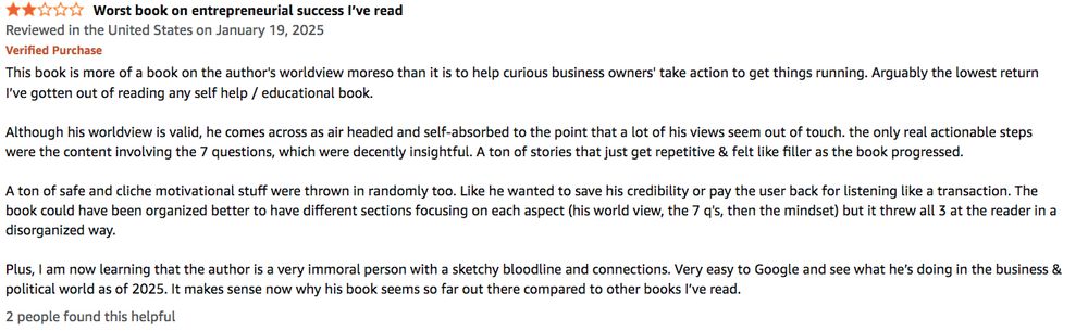 2 out of 5 Stars - Worst book on entrepreneurial success I’ve read
Reviewed in the United States on January 19, 2025

This book is more of a book on the author's worldview moreso than it is to help curious business owners' take action to get things running. Arguably the lowest return I’ve gotten out of reading any self help / educational book.

Although his worldview is valid, he comes across as air headed and self-absorbed to the point that a lot of his views seem out of touch. the only real actionable steps were the content involving the 7 questions, which were decently insightful. A ton of stories that just get repetitive & felt like filler as the book progressed.

A ton of safe and cliche motivational stuff were thrown in randomly too. Like he wanted to save his credibility or pay the user back for listening like a transaction. The book could have been organized better to have different sections focusing on each aspect (his world view, the 7 q's, then the mindset) but it threw all 3 at the reader in a disorganized way.

Plus, I am now learning that the author is a very immoral person with a sketchy bloodline and connections. Very easy to Google and see what he’s doing in the business & political world as of 2025. It makes sense now why his book seems so far out there compared to other books I’ve read.