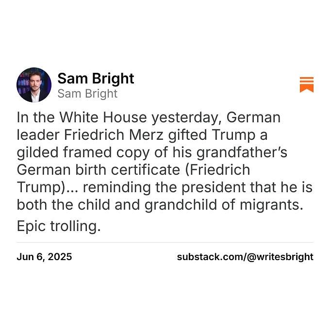 In the White House yesterday, German leader Friedrich Merz gifted Trump a gilded framed copy of his grandfather’s German birth certificate (Friedrich Trump)... reminding the president that he is both ...