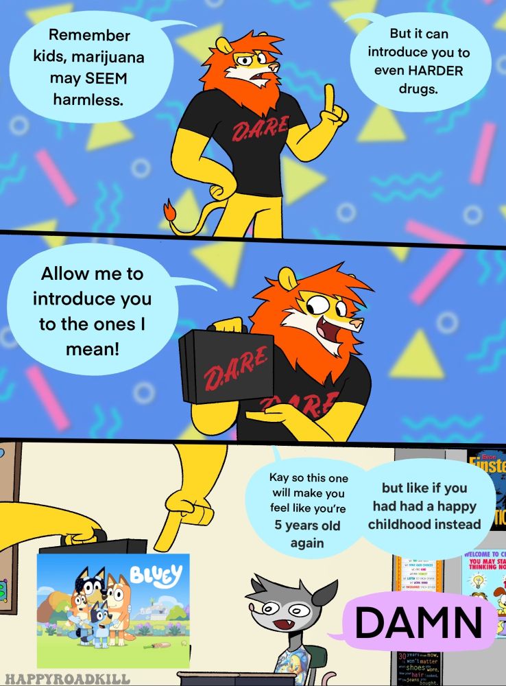 meme originally by happyroadkill

a lion in a D.A.R.E. T shirt says: "remember kids, Marijuana may seem harmless. but it can introduce you to even HARDER drugs. allow me to introduce you to the ones i mean!" he then holds up the title screen for Bluey. "kay so this one makes you feel like you're 5 years old again, but like if you had a happy childhood" he continues, to which a young possum in a school desk says "DAMN".