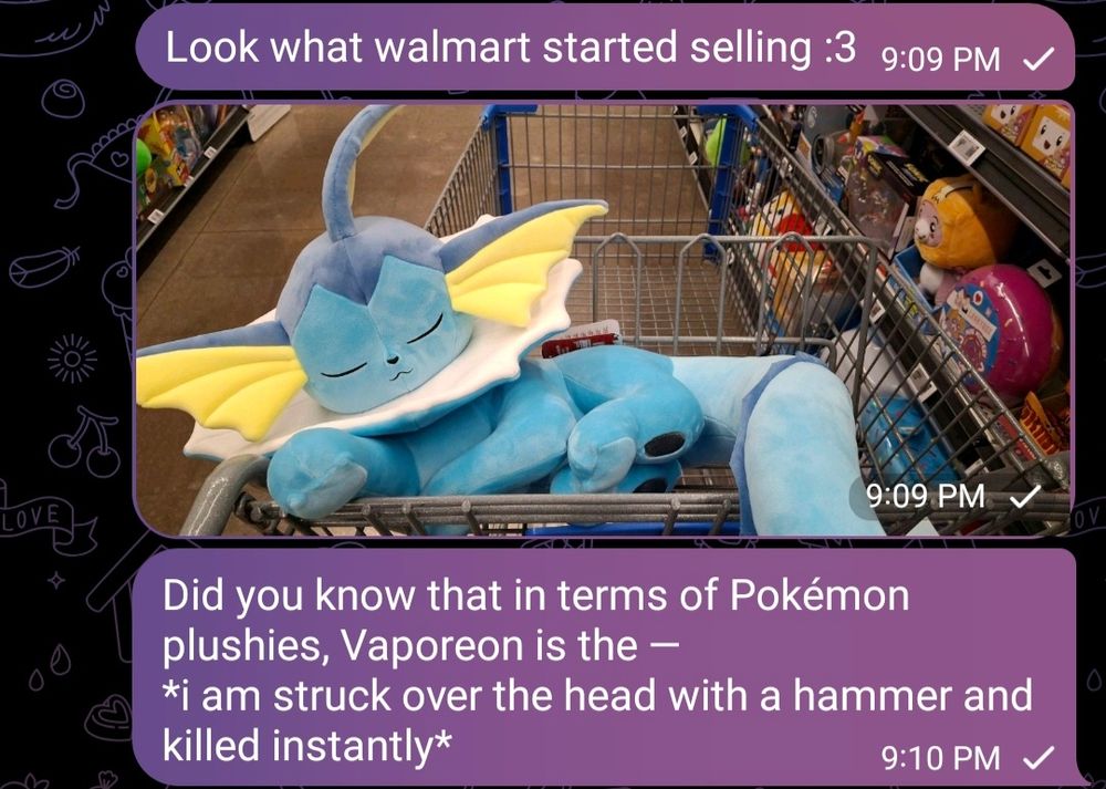 Screenshot of one side of a text conversation:
Look what walmart started selling :3
[Picture of giant Vaporeon plush in cart]
Did you know that in terms of Pokémon plushies, Vaporeon is the — *i am struck over the head with a hammer and killed instantly*