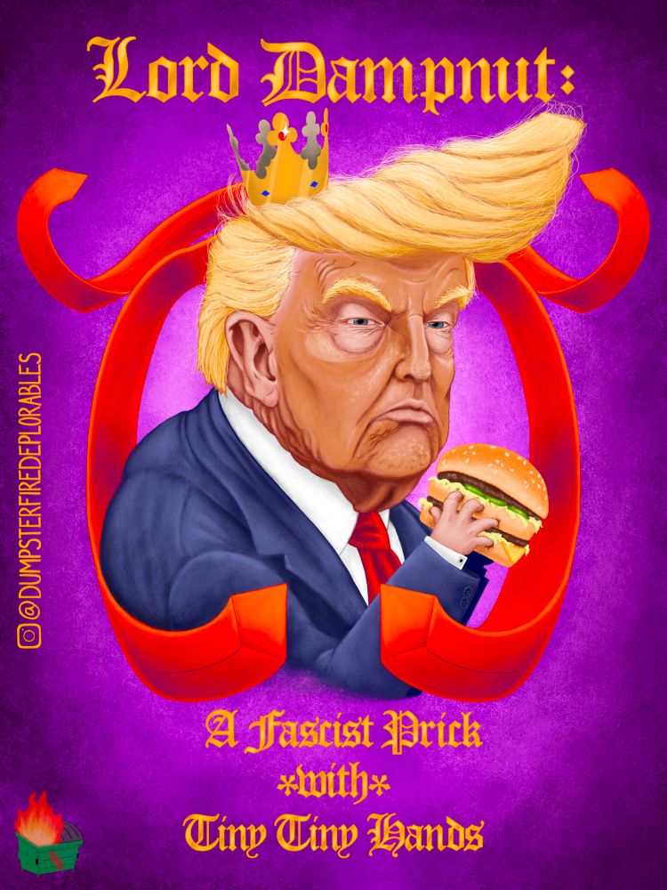 Digital drawing depicting a caricature of Donald Trump, in front of a purple background, framed by two gigantic red neckties. He is hunched over, glaring at the viewer, clutching a Big Mac in his tiny baby hands and raising it to his petulant mouth. He is wearing a rumpled navy suit, white dress shirt with square cufflinks, a red necktie, and a cardboard crown is nestled into his ridiculous and elaborate blonde combover. In gold  metallic Old English font, the caption reads: “Lord Dampnut: A Fascist Prick *with* Tiny Tiny Hands.”