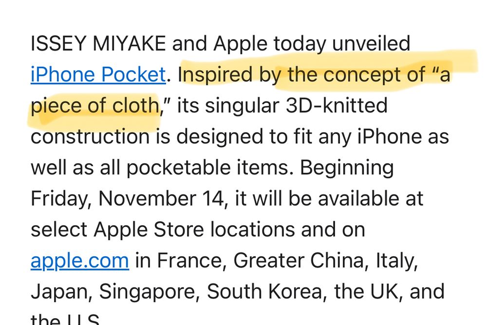 Screenshot of part of an article. Text: ISSEY MIYAKE and Apple today unveiled iPhone pocket. Inspired by the concept of “a piece of cloth,” its singular 3D-knotted construction is designed to fit any iPhone as well as all pocketable items. It will be available at select Apple Store locations and on Apple.com in France, greater China, Italy, Japan, Singapore, South Korea, the UK, and the U.S. 

The sentence: inspired by the concept of “a piece of cloth” is highlighted 