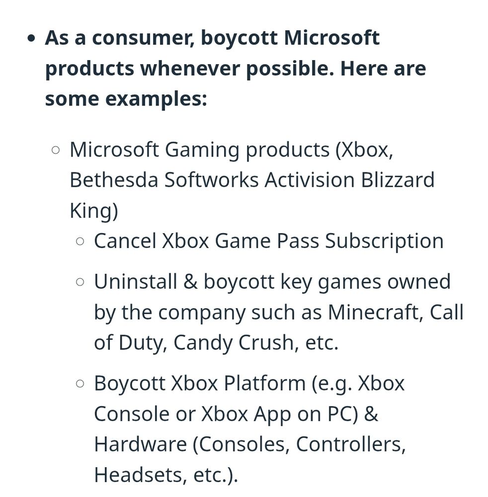 As a consumer, boycott Microsoft products whenever possible. Here are some examples:
Microsoft Gaming products (Xbox, Bethesda Softworks Activision Blizzard King)
Cancel Xbox Game Pass Subscription
Uninstall & boycott key games owned by the company such as Minecraft, Call of Duty, Candy Crush, etc.
Boycott Xbox Platform (e.g. Xbox Console or Xbox App on PC) & Hardware (Consoles, Controllers, Headsets, etc.).