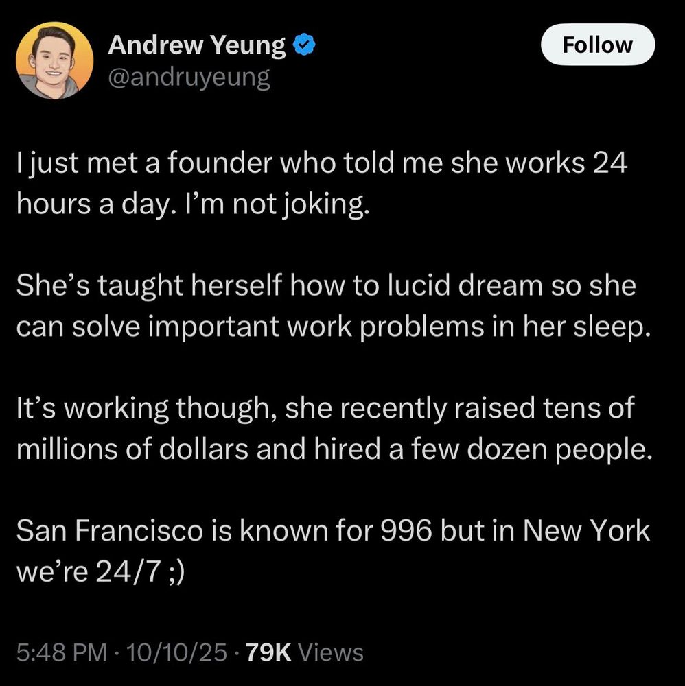 Andrew Yeung
@andruyeung

I just met a founder who told me she works 24 hours a day. I’m not joking.

She’s taught herself how to lucid dream so she can solve important work problems in her sleep. 

It’s working though, she recently raised tens of millions of dollars and hired a few dozen people.

San Francisco is known for 996 but in New York we’re 24/7 ;)