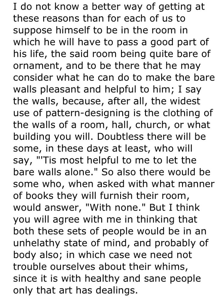 I do not know a better way of getting at these reasons than for each of us to suppose himself to be in the room in which he will have to pass a good part of his life, the said room being quite bare of ornament, and to be there that he may consider what he can do to make the bare walls pleasant and helpful to him; I say the walls, because, after all, the widest use of pattern-designing is the clothing of the walls of a room, hall, church, or what building you will. Doubtless there will be some, in these days at least, who will say, "'Tis most helpful to me to let the bare walls alone." So also there would be some who, when asked with what manner of books they will furnish their room, would answer, "With none." But I think you will agree with me in thinking that both these sets of people would be in an unhelathy state of mind, and probably of body also; in which case we need not trouble ourselves about their whims, since it is with healthy and sane people only that art has dealings.
