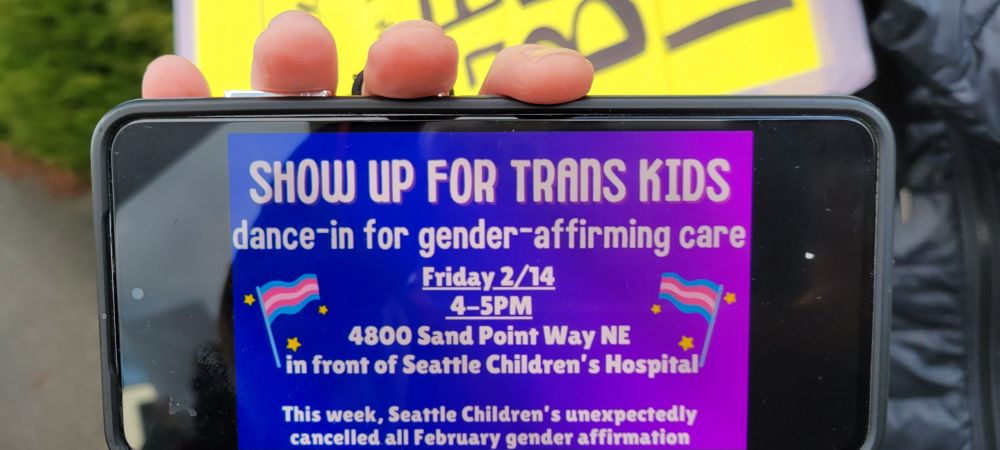 SHOW UP FOR TRANS KIDS
dance-in for gender- affirming care
Friday 2/14
4-5 PM
4800 Sand Point Way NE
in front of Seattle Children's Hospital
This week, Seattle Children's Hospital unexpectedly canceled all February gender affirmation