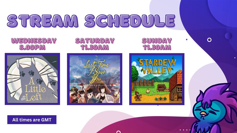 Stream Schedule 

Wednesday (8pm) - A little to the Left

Saturday (11.30am) - Last Time I Saw You

Sunday (11.30am) - Stardew Valley