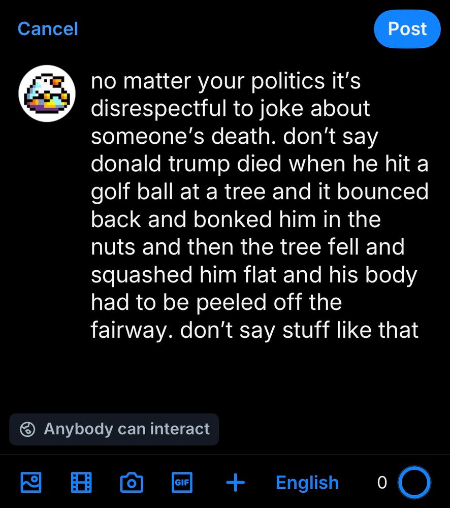 bluesky draft post by leon no matter your politics it’s disrespectful to joke about someone’s death. don’t say donald trump died when he hit a golf ball at a tree and it bounced back and bonked him in the nuts and then the tree fell and squashed him flat and his body had to be peeled off the fairway. don’t say stuff like that