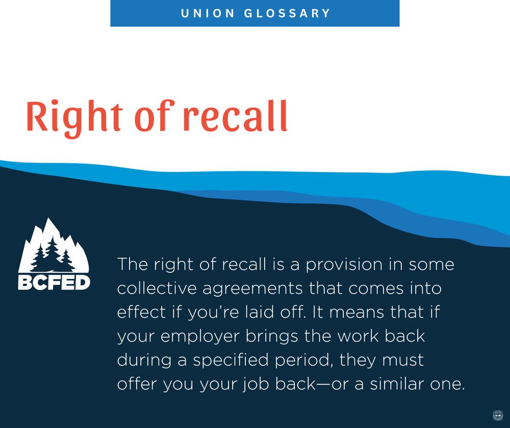 UNION GLOSSARY

Right of recall

The right of recall is a provision in some collective agreements that comes into effect if you're laid off. It means that if your employer brings the work back during a specified period, they must offer you your job back—or a similar one.

BCFED