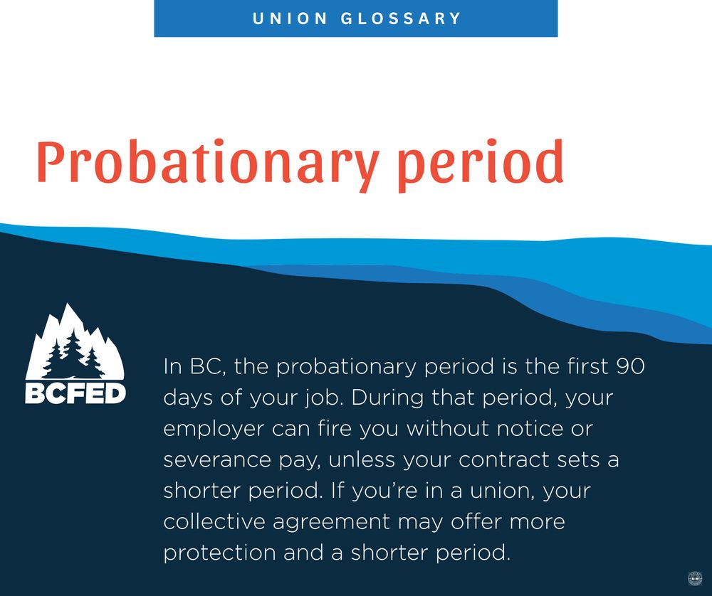 UNION GLOSSARY

Probationary period

In BC, the probationary period is the first 90 days of your job. During that period, your employer can fire you without notice or severance pay, unless your contract sets a shorter period. If you're in a union, your collective agreement may offer more protection and a shorter period.

BCFED