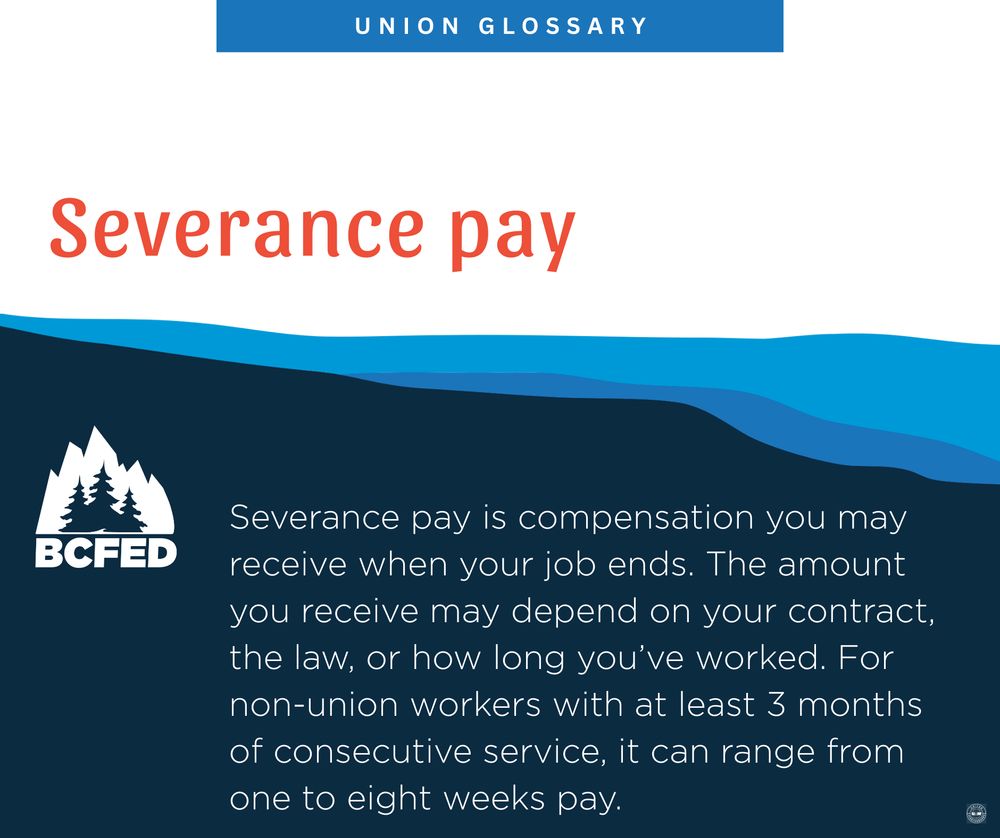 UNION GLOSSARY

Severance pay

Severance pay is compensation you may receive when your job ends. The amount you receive may depend on your contract, the law, or how long you've worked. For non-union workers with at least 3 months of consecutive service, it can range from one to eight weeks pay.

BCFED