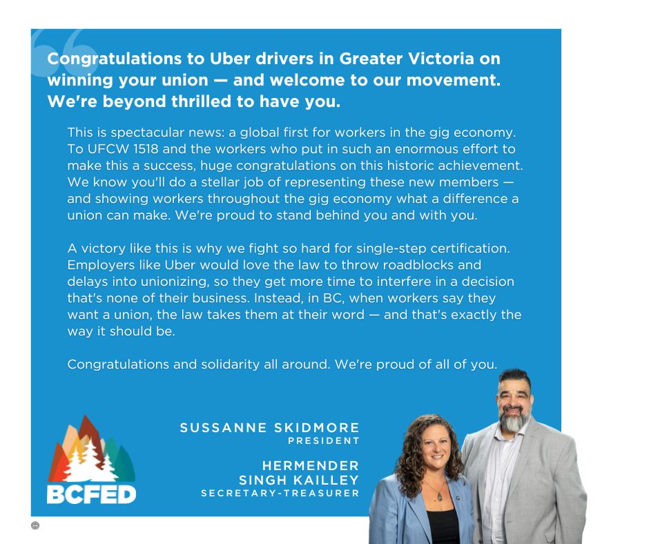 Congratulations to Uber drivers in Greater Victoria on winning your union - and welcome to our movement. We're beyond thrilled to have you. This is spectacular news: a global first for workers in the gig economy. To UFCW 1518 and the workers who put in such an enormous effort to make this a success, huge congratulations on this historic achievement. We know you'll do a stellar job of representing these new members - and showing workers throughout the gig economy what a difference a union can make. We're proud to stand behind you and with you. A victory like this is why we fight so hard for single-step certification. Employers like Uber would love the law to throw roadblocks and delays into unionizing, so they get more time to interfere in a decision that's none of their business. Instead, in BC, when workers say they want a union, the law takes them at their word - and that's exactly the way it should be. Congratulations and solidarity all around. We're proud of all of you.

SUSSANNE SKIDMORE

PRESIDENT

HERMENDER SINGH KAILLEY

SECRETARY-TREASURER

BCFED