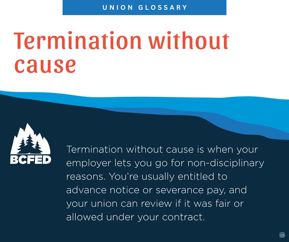 UNION GLOSSARY

Termination without cause

Termination without cause is when your employer lets you go for non-disciplinary reasons. You're usually entitled to advance notice or severance pay, and your union can review if it was fair or allowed under your contract.

BCFED