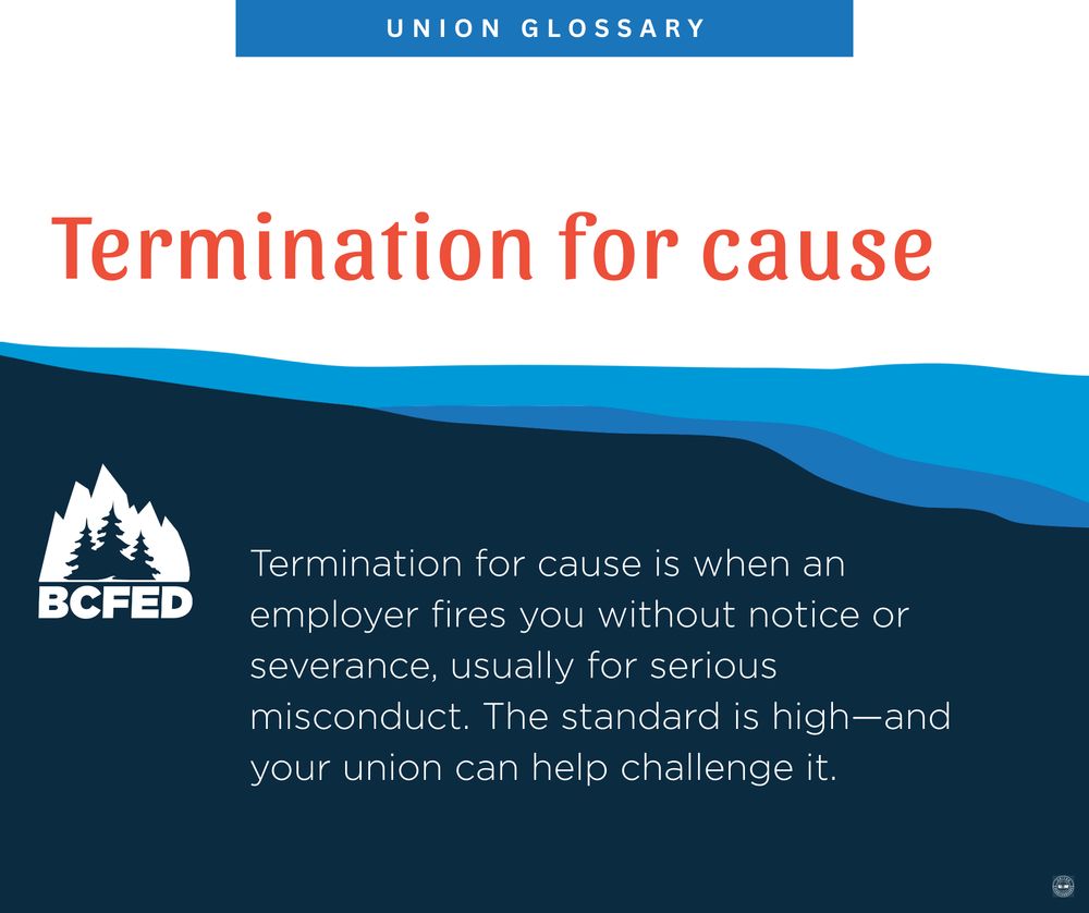 UNION GLOSSARY

Termination for cause

Termination for cause is when an employer fires you without notice or severance, usually for serious misconduct. The standard is high-and your union can help challenge it.

BCFED