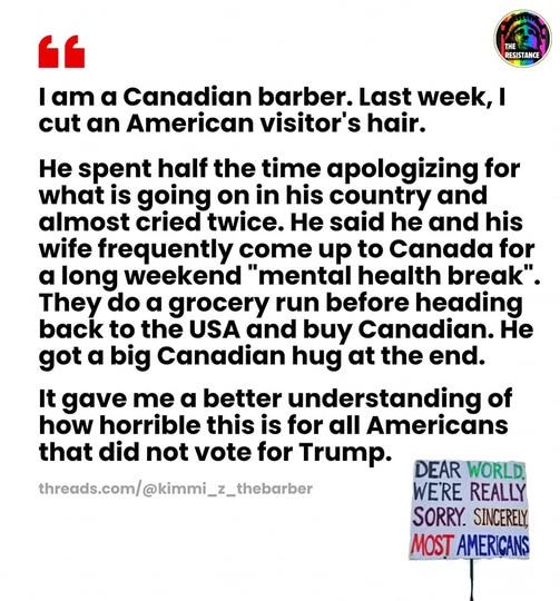 A letter: "I am a Canadian barber. Last week, I cut an American visitor's hair. 

He spent half the time apologizing for what is going on in his country and almost cried twice. He said he and his wife frequently come up to Canada for a long weekend "mental health break". They do a grocery run before heading back to the USA and buy Canadian. He got a big Canadian hug at the end. 

It gave me a better understanding of how horrible this is for all Americans that did not vote for Trump." 
There is a picture of a small sign that says: Dear World, we're really sorry. Sincerely, Most Americans". 

(From threads.com/@kimmi_z_thebarber , shared by The Resistance on fb) 
