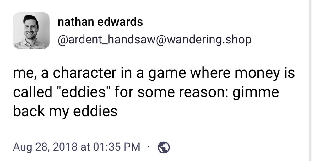


Mastodon pst from nathan edwards
@ardent_handsaw@wandering.shop on Aug 28, 2018 at 01:35 PM
Text:
me, a character in a game where money is called "eddies" for some reason: gimme back my eddies
·