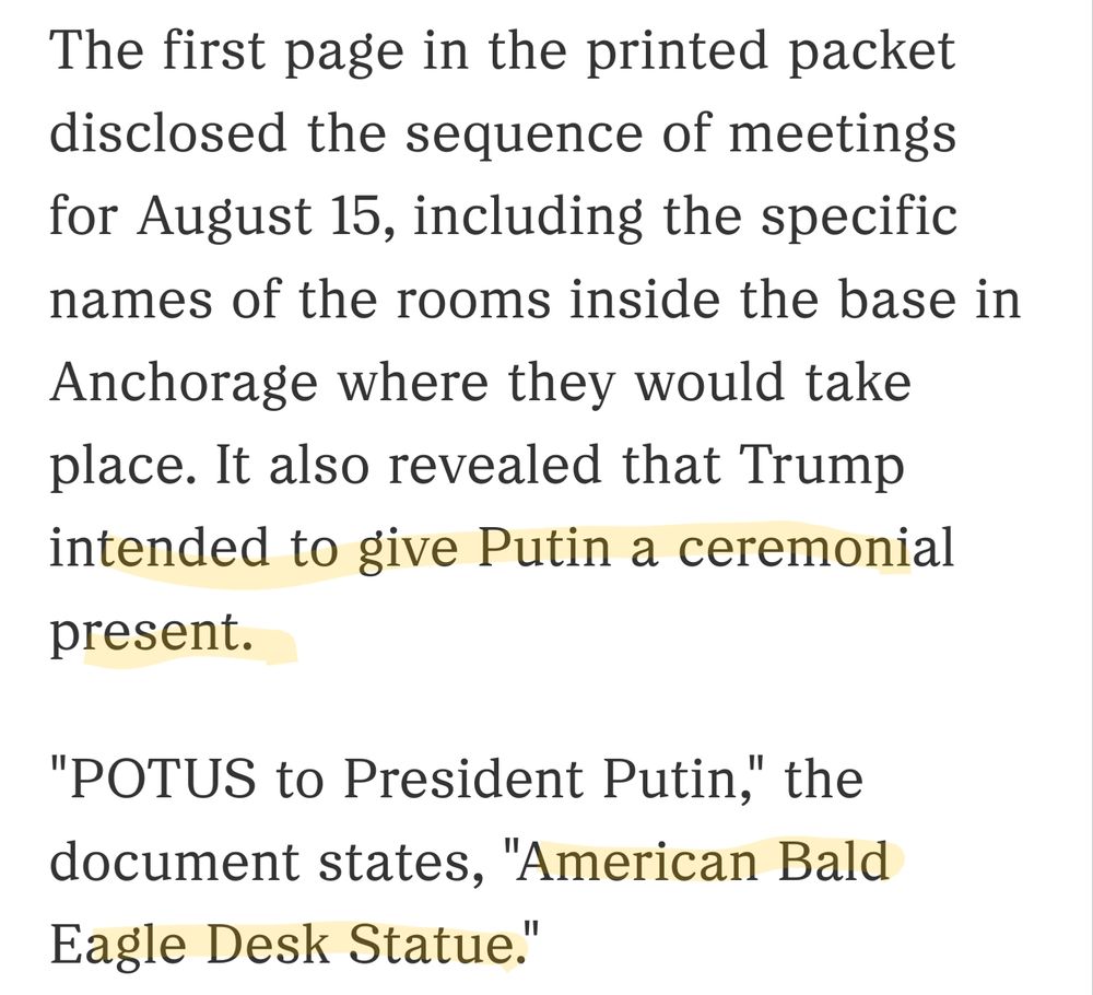 The first page in the printed packet disclosed the sequence of meetings for August 15, including the specific names of the rooms inside the base in Anchorage where they would take place. It also revealed that Trump intended to give Putin a ceremonial present.

"POTUS to President Putin," the document states, "American Bald Eagle Desk Statue."