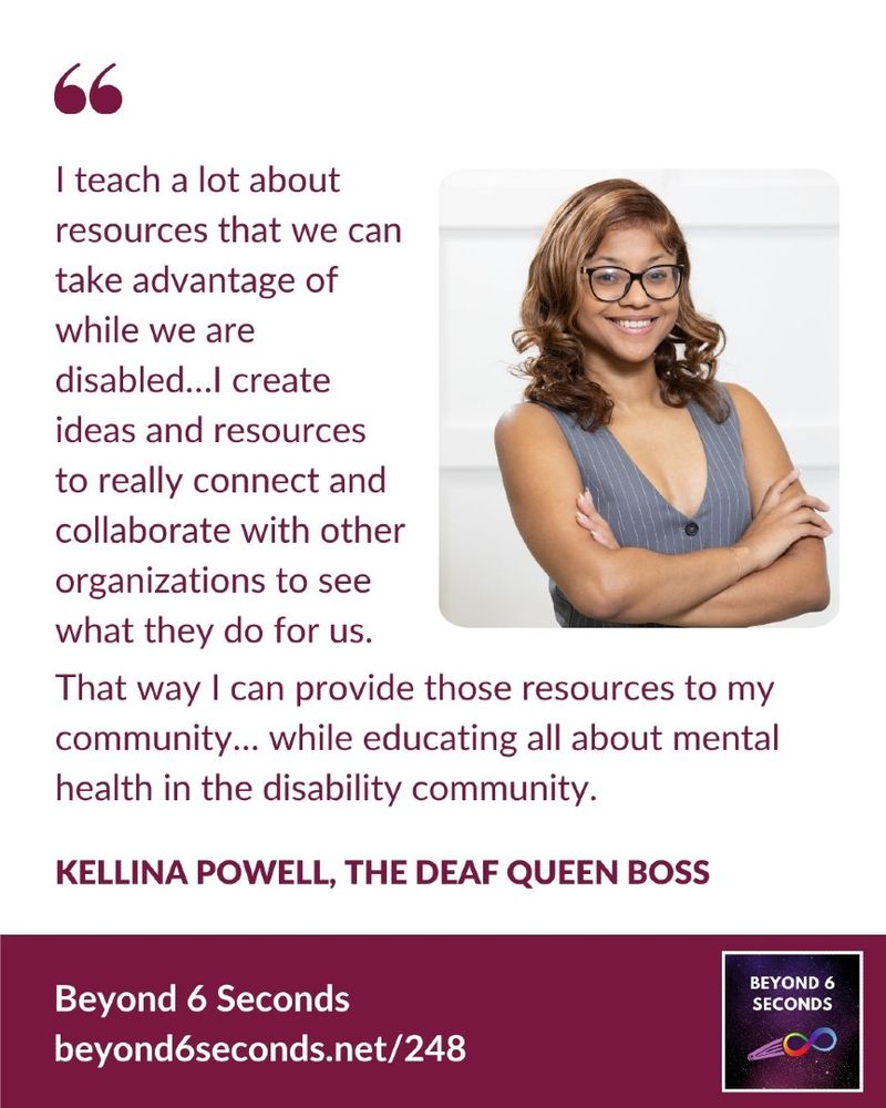 “I teach a lot about resources that we can take advantage of while we are disabled…I create ideas and resources to really connect and collaborate with other organizations to see what they do for us. That way I can provide those resources to my community… while educating all about mental health in the disability community.” Kellina Powell, the Deaf Queen Boss, from the latest episode of Beyond 6 Seconds.