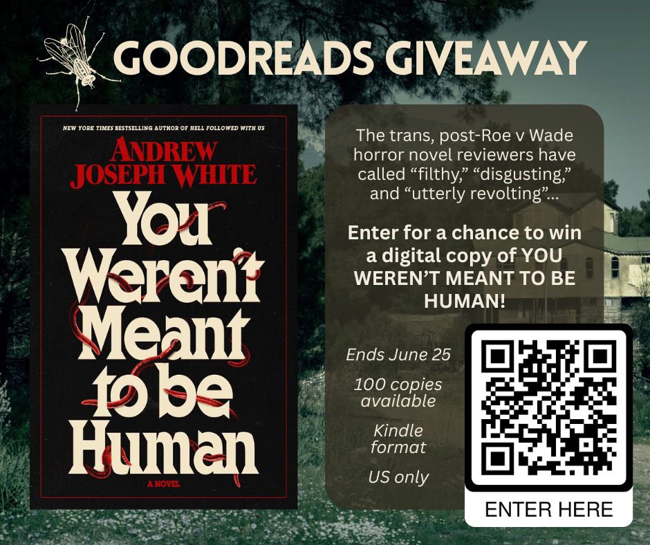 A graphic with the following text: 
"GOODREADS GIVEAWAY. The trans, post-Roe v Wade horror novel reviewers have called “filthy,” “disgusting,” and “utterly revolting”... Enter for a chance to win a digital copy of YOU WEREN’T MEANT TO BE HUMAN! Ends June 25, 100 copies available, Kindle format, US only."
The cover of the book, YOU WEREN'T MEANT TO BE HUMAN by Andrew Joseph White, takes up the left side of the graphic, while the writing and a QR code reading "Enter Here" takes up the right. The background is an old, grainy photo of a rundown house in the country.