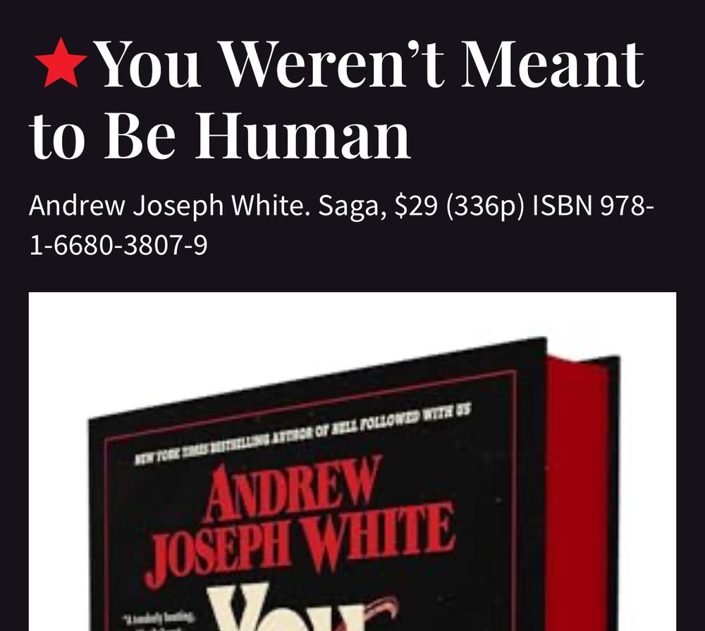 A screenshot of the top of the Publishers Weekly page for the YOU WERENT MEANT TO BE HUMAN started review, with the following text: “Andrew Joseph White. Saga, $29 (336p) ISBN 978-1-6680-3807-9”