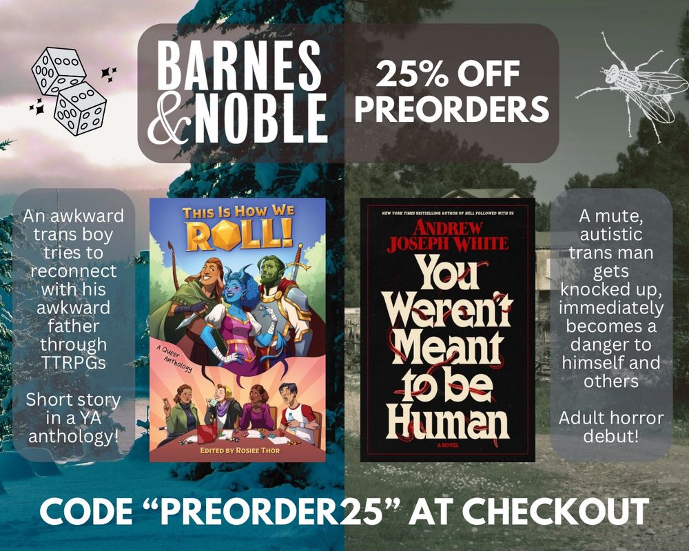 A Barnes & Noble 25% off preorders graphic, stating "code PREORDER25 at checkout." The graphic has been split down the middle. On the left, it shows the bright, cheery cover of THIS IS HOW WE ROLL, with the text reading, "An awkward trans boy tries to reconnect with his awkward father through TTRPGs. Short story in a YA anthology!" On the right, it shows the dark, eerie cover of YOU WEREN'T MEANT TO BE HUMAN, with the text reading, "A mute, autistic trans man gets knocked up, immediately becomes a danger to himself and others. Adult horror debut!"