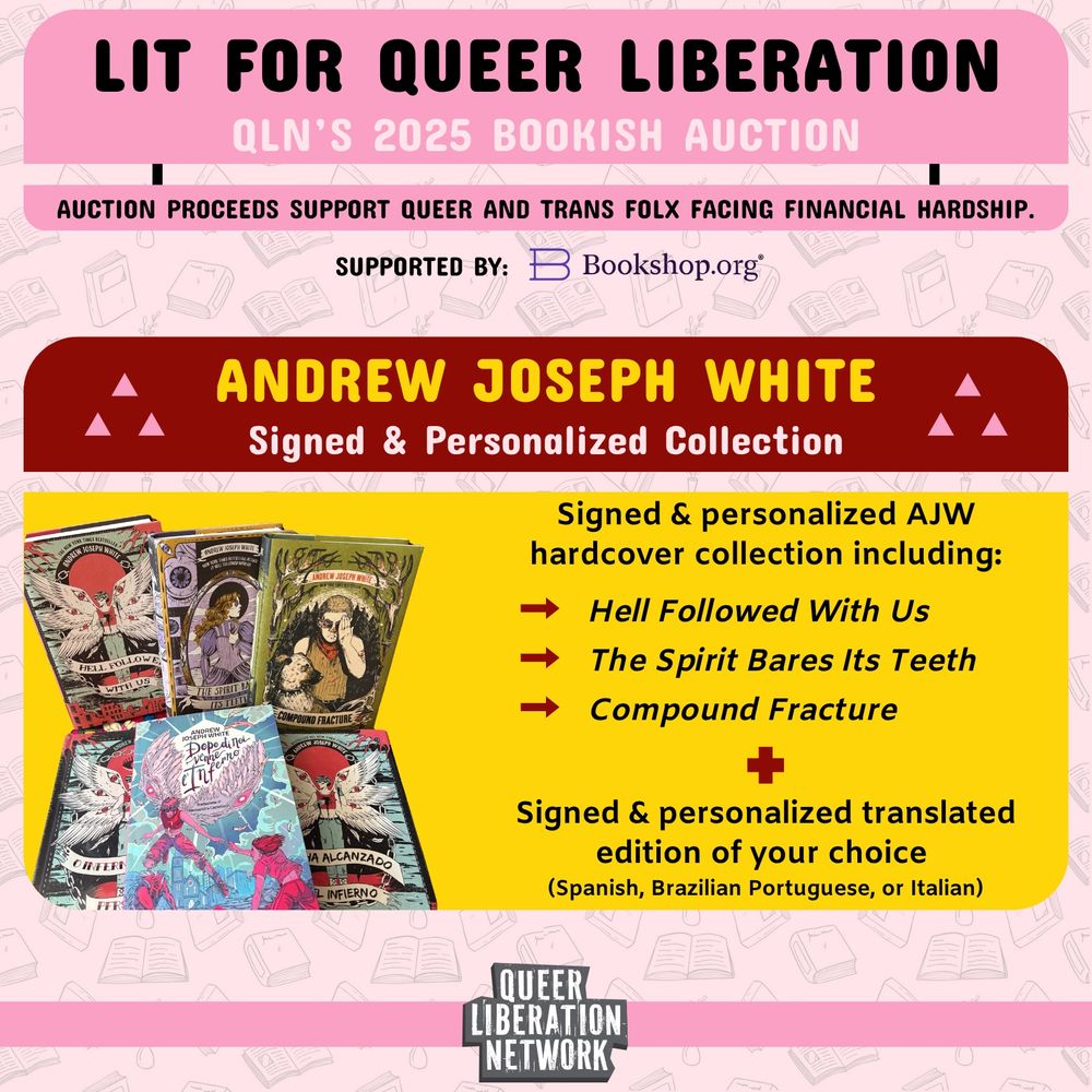 A graphic reading the following:
“LIT FOR QUEER LIBERATION; QLN'S 2025 BOOKISH AUCTION. AUCTION PROCEEDS SUPPORT QUEER AND TRANS FOLX FACING FINANCIAL HARDSHIP.”
SUPPORTED BY: Bookshop.org
Signed & Personalized Collection; Signed & personalized AJW hardcover collection including:
Hell Followed With Us, The Spirit Bares Its Teeth, and Compound Fracture, plus a signed & personalized translated edition of your choice (Spanish, Brazilian Portuguese, or Italian).
QUEER LIBERATION NETWORK”