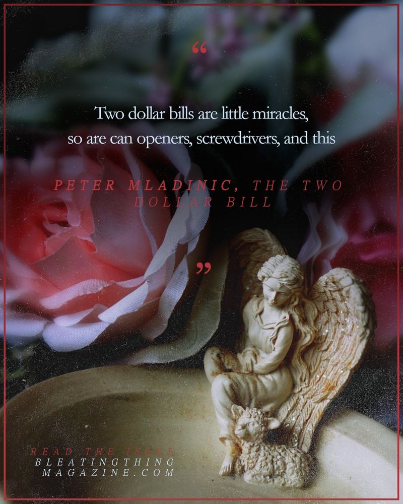 A soapdish sits under a canopy of fabric roses, the dish carved with the small figurine of an angel in a frock gazing down at the lamb nestled at her feet. Above their heads, a quote from Peter Mladinic's "The Two Dollar Bill": 

"
Two dollar bills are little miracles,
so are can openers, screwdrivers, and this

"

Read the issue
BLEATINGTHINGMAGAZINE.COM