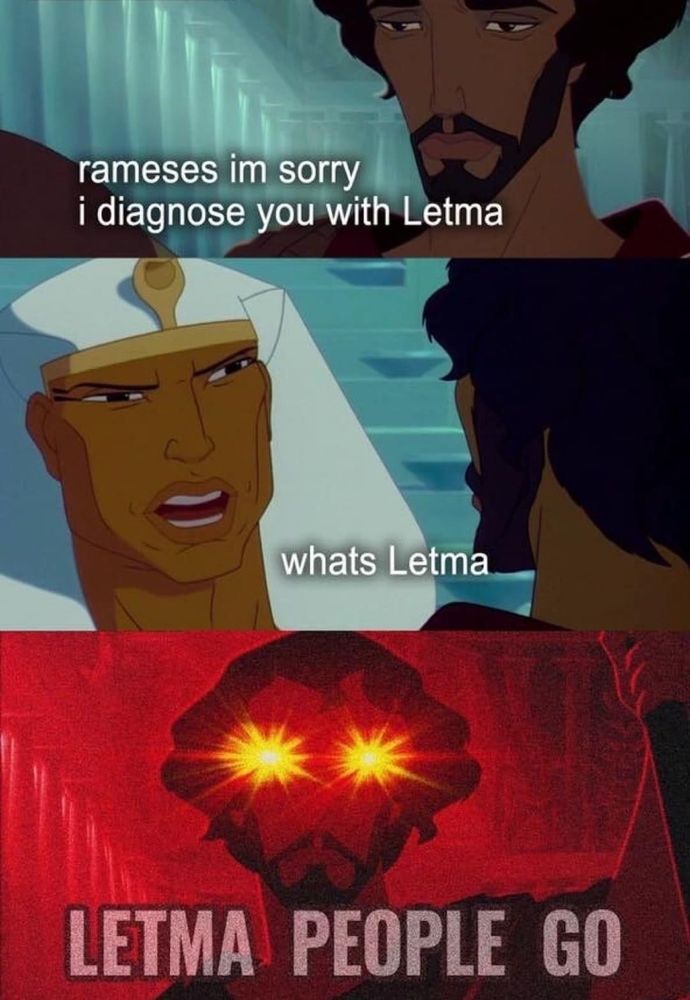 A 3 panel meme with screenshots of the movie Prince of Egypt. In the 1st, Moses tells Ramses "ramses I'm sorry, I diagnose you with letma". In the 2nd, Ramses replies "what's Letma". In the last panel, which is highly saturated in red, Moses yells out, with glowing eyes "LETMA PEOPLE GO"