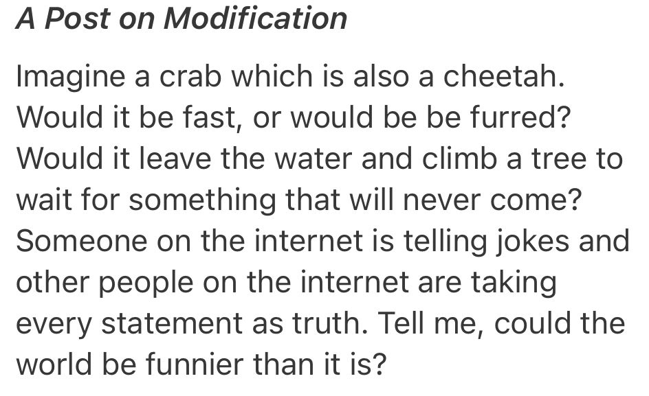 Screenshot:

A Post on Modification

Imagine a crab which is also a cheetah. Would it be fast, or would be be furred? Would it leave the water and climb a tree to wait for something that will never come? Someone on the internet is telling jokes and other people on the internet are taking every statement as truth. Tell me, could the world be funnier than it is?