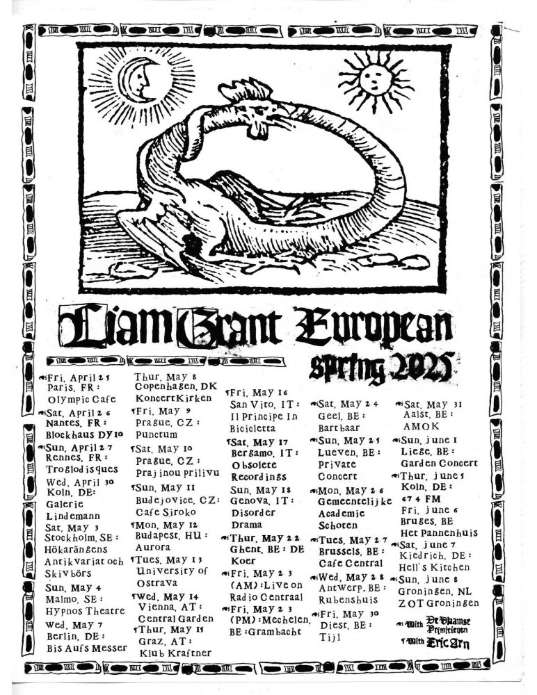 Liam Grant Euro Tour dates: Fri April 25 - Paris, FR - Olympic Cafe  w/ De Vlaamse Primitieven
Sat April 26 - Nantes, FR Blockhaus  w/ De Vlaamse Primitieven
Sun April 27 - Rennes, FR - Troglodisques  w/ De Vlaamse Primitieven
Wed April 30 - Koln, DE - Galerie Lindemann 
Sat May 3 - Stockholm, SE - Hökarängens Antikvariat och Skivbörs 
Sun May 4 - Malmo, SE - Hypnos Theatre 
Wed May 7 - Berlin, DE - Bis Aufs Messer 
Thu May 8 - Copenhagen - Koncertkirken 
Fri May 9 - Prague, CZ - Punctum  w/ Eric Arn
Sat May - 10 Prague, CZ - Krajinou přílivu  w/ Eric Arn
Sun May 11 - Budějovice, CZ - Cafe Široko  w/ Eric Arn
Mon May 12 - Budapest, HU - Auróra  w/ Eric Arn
Tue May 13 - Ostrava, CZ - University of Ostrava  w/ Eric Arn
Wed May 14 - Vienna, AT - Central Garden  w/ Eric Arn
Thu May 15 - Graz, AT - Klub Kraftner  w/ Eric Arn
Fri May 16 - San Vito, IT - Il Principe in Bicicletta  w/ Eric Arn
Sat May 17 - Bergamo, IT - Obsolete Recordings w/ Eric Arn
Sun May 18 - Genova, IT - Disorder Drama 
Thu May 22 - Ghent, BE - De Koer  w/ De Vlaamse Primitieven
Fri May 23 (AM) - Antwerp, BE - Live on Radio Centraal  w/ De Vlaamse Primitieven
Fri May 23 (PM) - Mechelen, BE - Grambacht  w/ De Vlaamse Primitieven
Sat May 24 - Geel, BE - Bartbaar  w/ De Vlaamse Primitieven
Sun May 25 - Leuven, BE - Private Concert  w/ De Vlaamse Primitieven
Mon May 26 - Schoten, BE - Gemeentelijke Academie Schoten  w/ De Vlaamse Primitieven
Tue May 27 - Brussels, BE - Cafe Central  w/ De Vlaamse Primitieven
Wed May 28 - Antwerp, BE - Rubenshuis  w/ De Vlaamse Primitieven
Fri May 30 - Diest, BE - Tijl  w/ De Vlaamse Primitieven
Sat May 31 - Aalst, BE - AMOK  w/ De Vlaamse Primitieven
Sun June 1 - Liège, BE - Garden Concert  w/ De Vlaamse Primitieven
Thu June 5 - Koln, DE - 674 FM  w/ De Vlaamse Primitieven
Fri June 6 - Bruges, BE - Het Pannenhuis 
Sat June 7 - Kiedrich, DE - Phantom Limbo  w/ De Vlaamse Primitieven
Sun June 8 - Groningen, NL - ZOT Groningen  w/ De Vlaamse Primitieven