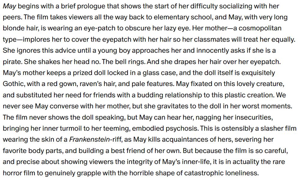May begins with a brief prologue that shows the start of her difficulty socializing with her peers. The film takes viewers all the way back to elementary school, and May, with very long blonde hair, is wearing an eye-patch to obscure her lazy eye. Her mother—a cosmopolitan type—implores her to cover the eyepatch with her hair so her classmates will treat her equally. She ignores this advice until a young boy approaches her and innocently asks if she is a pirate. She shakes her head no. The bell rings. And she drapes her hair over her eyepatch. May’s mother keeps a prized doll locked in a glass case, and the doll itself is exquisitely Gothic, with a red gown, raven’s hair, and pale features. May fixated on this lovely creature, and substituted her need for friends with a budding relationship to this plastic creation. We never see May converse with her mother, but she gravitates to the doll in her worst moments. The film never shows the doll speaking, but May can hear her, nagging her insecurities, bringing her inner turmoil to her teeming, embodied psychosis. This is ostensibly a slasher film wearing the skin of a Frankenstein-riff, as May kills acquaintances of hers, severing her favorite body parts, and building a best friend of her own. But because the film is so careful, and precise about showing viewers the integrity of May’s inner-life, it is in actuality the rare horror film to genuinely grapple with the horrible shape of catastrophic loneliness.