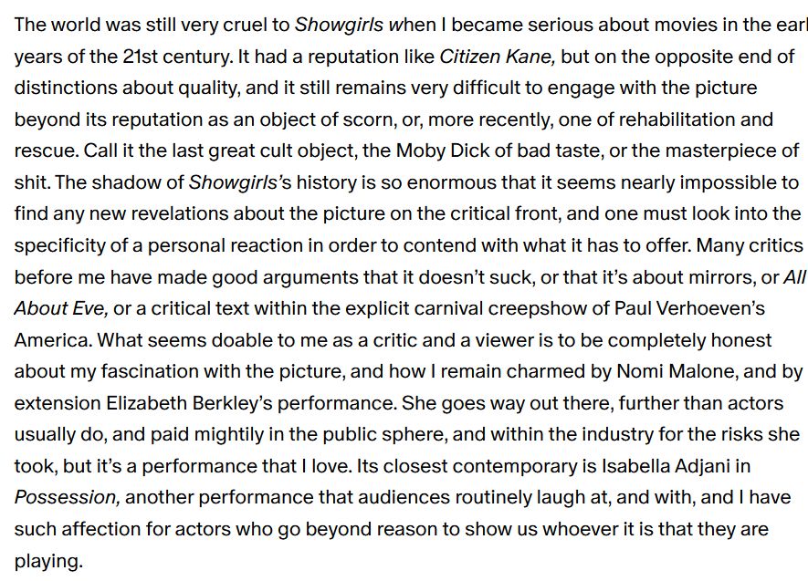 The world was still very cruel to Showgirls when I became serious about movies in the early years of the 21st century. It had a reputation like Citizen Kane, but on the opposite end of distinctions about quality, and it still remains very difficult to engage with the picture beyond its reputation as an object of scorn, or, more recently, one of rehabilitation and rescue. Call it the last great cult object, the Moby Dick of bad taste, or the masterpiece of shit. The shadow of Showgirls’s history is so enormous that it seems nearly impossible to find any new revelations about the picture on the critical front, and one must look into the specificity of a personal reaction in order to contend with what it has to offer. Many critics before me have made good arguments that it doesn’t suck, or that it’s about mirrors, or All About Eve, or a critical text within the explicit carnival creepshow of Paul Verhoeven’s America. What seems doable to me as a critic and a viewer is to be completely honest about my fascination with the picture, and how I remain charmed by Nomi Malone, and by extension Elizabeth Berkley’s performance. She goes way out there, further than actors usually do, and paid mightily in the public sphere, and within the industry for the risks she took, but it’s a performance that I love. Its closest contemporary is Isabella Adjani in Possession, another performance that audiences routinely laugh at, and with, and I have such affection for actors who go beyond reason to show us whoever it is that they are playing. 
