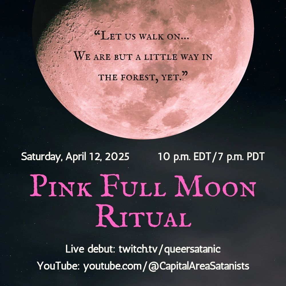 Alt text: A picture of a pink moon with the quote text superimposed on top of it: 
“Let us walk on…We are but a little way in the forest, yet."

Saturday, April 12, 2025         10 p.m. EST/7 p.m. PST
Pink Full Moon Ritual
Live debut: twitch.tv/queersatanic
YouTube: youtube.com/@CapitalAreaSatanists